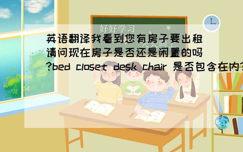 英语翻译我看到您有房子要出租请问现在房子是否还是闲置的吗?bed closet desk chair 是否包含在内?