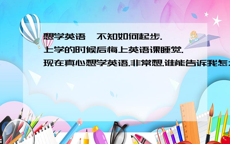 想学英语,不知如何起步.诶,上学的时候后悔上英语课睡觉.现在真心想学英语.非常想.谁能告诉我怎么起步.报班?小弟现在不念书了.