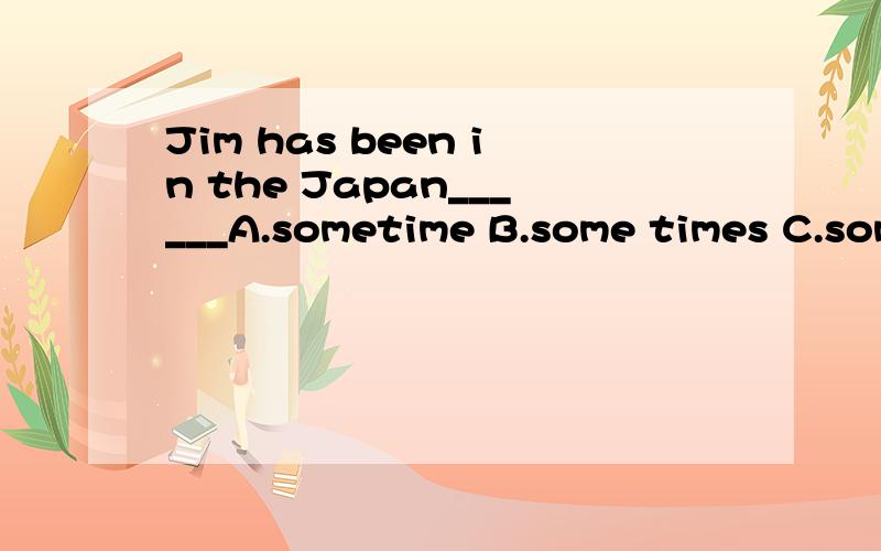 Jim has been in the Japan______A.sometime B.some times C.some time D.sometimes_____Of his parents are in good health and____of them works hardA.None,all B.Both,neither C.Neither,either D.Neither,either