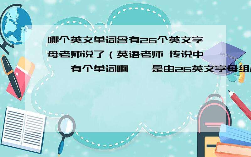 哪个英文单词含有26个英文字母老师说了（英语老师 传说中《《有个单词啊、、是由26英文字母组成的、、 叫我们去查、、是哪个单词额.