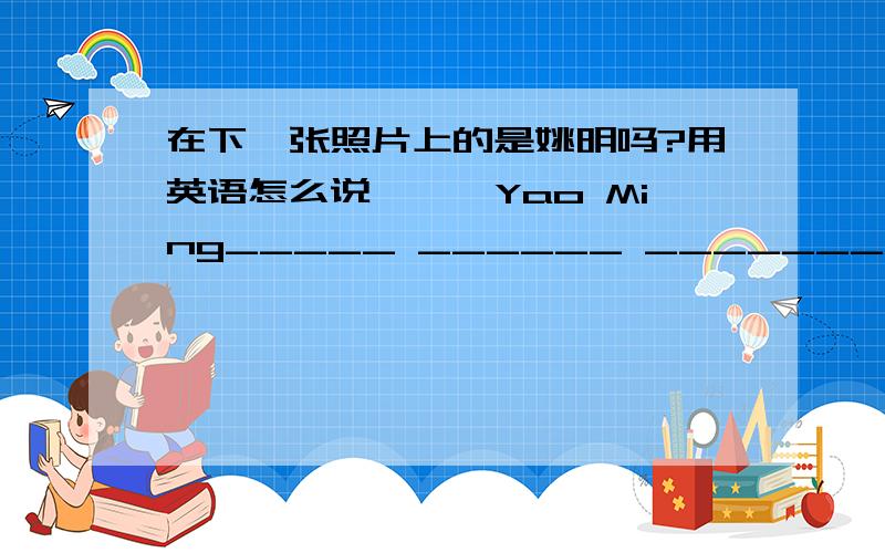 在下一张照片上的是姚明吗?用英语怎么说———Yao Ming_____ ______ _______ _____?（每空一词）