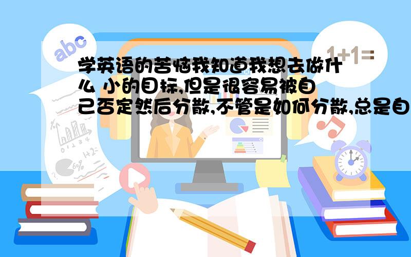 学英语的苦恼我知道我想去做什么 小的目标,但是很容易被自己否定然后分散,不管是如何分散,总是自己找理由最后就分散了拿上阶段学英语来说吧.我先打算背词汇,然而听老师说要先把词汇