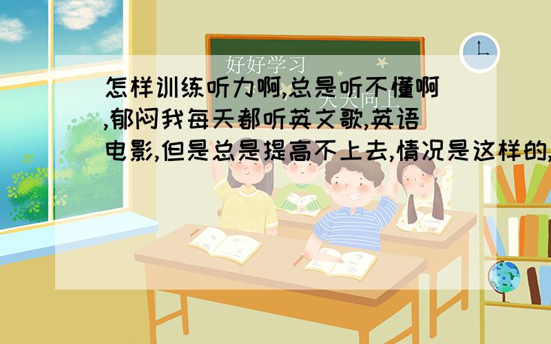 怎样训练听力啊,总是听不懂啊,郁闷我每天都听英文歌,英语电影,但是总是提高不上去,情况是这样的,比如看一段电影,他们说的每一句话,每一个词汇我都知道,这些话让我从中文翻译成英文我