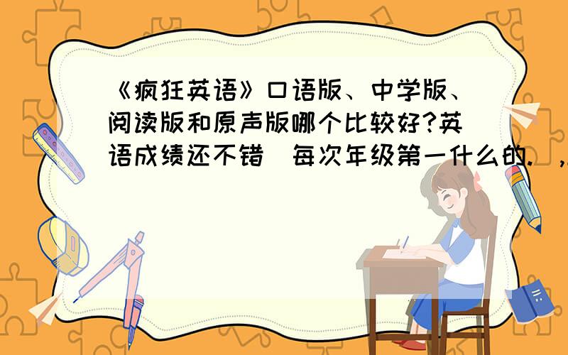 《疯狂英语》口语版、中学版、阅读版和原声版哪个比较好?英语成绩还不错（每次年级第一什么的.）,上次在报刊亭看到就买了本阅读版,觉得内容很不错于是决定订一年.不知道哪个版本比