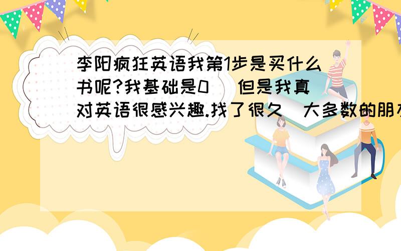 李阳疯狂英语我第1步是买什么书呢?我基础是0` 但是我真对英语很感兴趣.找了很久`大多数的朋友还是建议李阳的,那我第1步因该买什么书呢?.从音标开始吗?