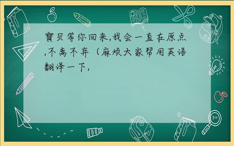 寳贝等你回来,我会一直在原点,不离不弃（麻烦大家帮用英语翻译一下,