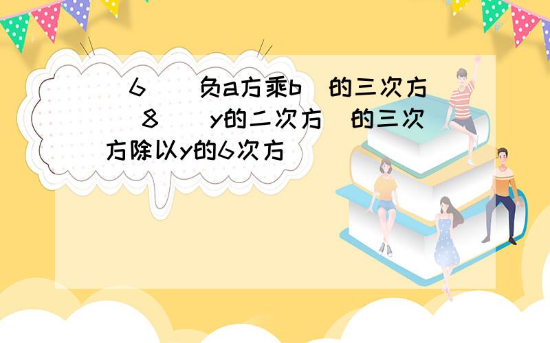 （6）（负a方乘b）的三次方 （8）（y的二次方）的三次方除以y的6次方