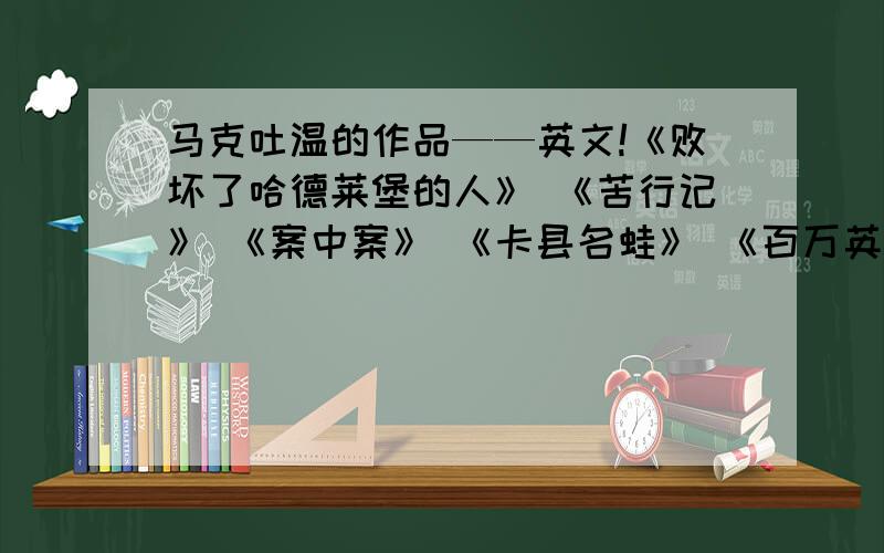 马克吐温的作品——英文!《败坏了哈德莱堡的人》 《苦行记》 《案中案》 《卡县名蛙》 《百万英镑》 《三万元遗产》 《坏孩子的故事》 《火车上的嗜人事件》 《我最近辞职的事实经过