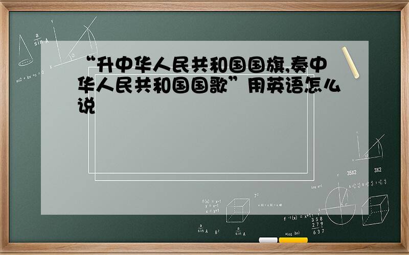 “升中华人民共和国国旗,奏中华人民共和国国歌”用英语怎么说