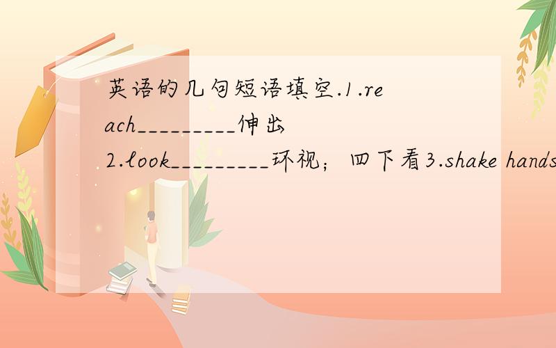 英语的几句短语填空.1.reach_________伸出2.look_________环视；四下看3.shake hands__________与……握手4.put__________举手