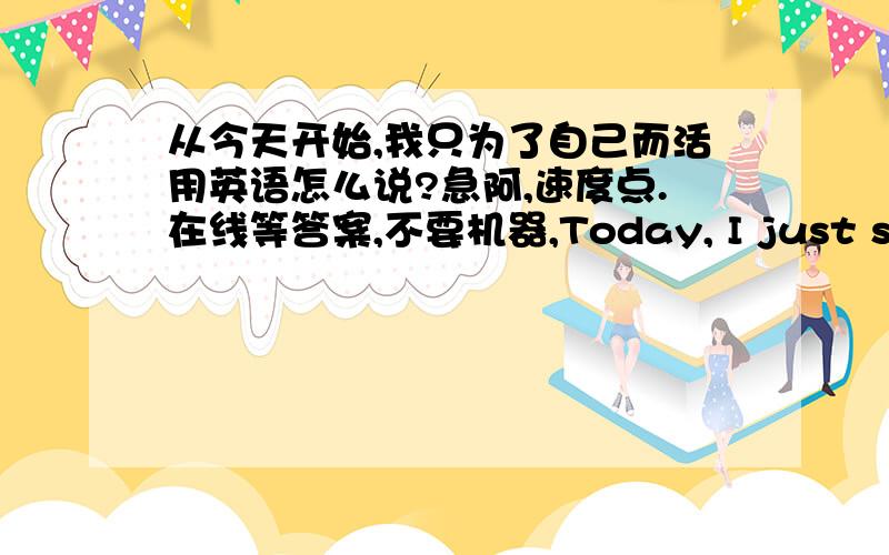 从今天开始,我只为了自己而活用英语怎么说?急阿,速度点.在线等答案,不要机器,Today, I just started to live their own这样对不对阿？