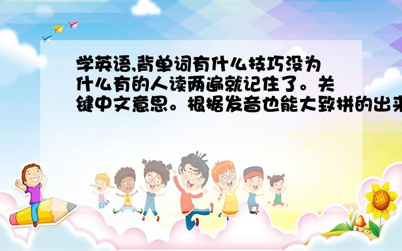 学英语,背单词有什么技巧没为什么有的人读两遍就记住了。关键中文意思。根据发音也能大致拼的出来。楼下这个所谓的看背就是通过重复多次，反复记忆呗。与我考研期间背单词的方式相