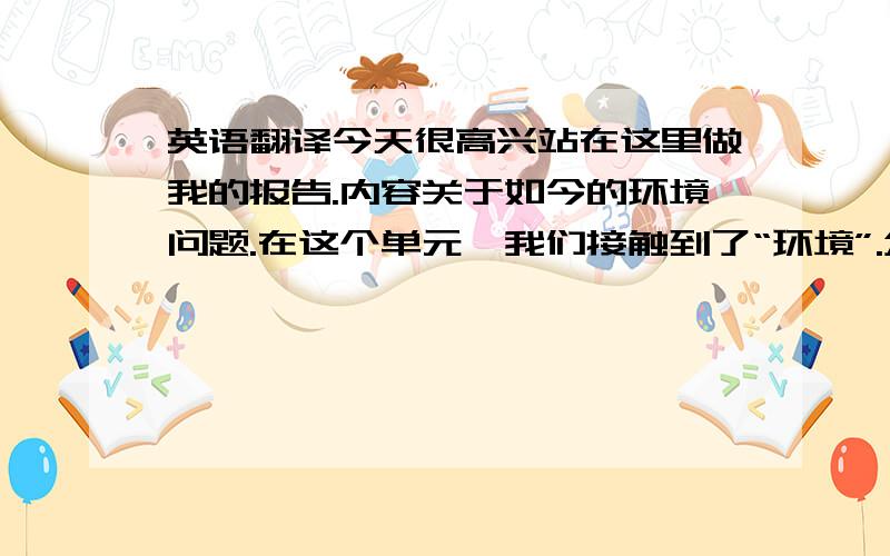 英语翻译今天很高兴站在这里做我的报告.内容关于如今的环境问题.在这个单元,我们接触到了“环境”.众所周知,环境污染已经十分严重了,甚至于影响到了我们的生活.但我们中的一些人却没