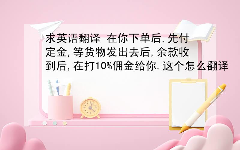 求英语翻译 在你下单后,先付定金,等货物发出去后,余款收到后,在打10%佣金给你.这个怎么翻译