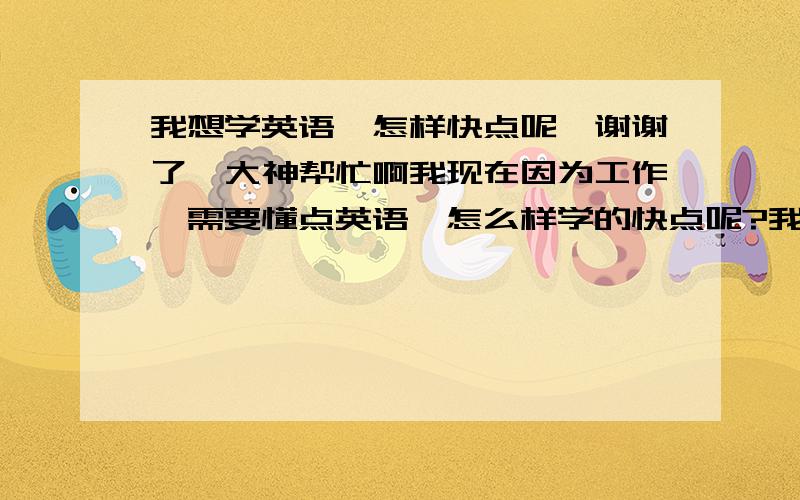 我想学英语,怎样快点呢`谢谢了,大神帮忙啊我现在因为工作,需要懂点英语,怎么样学的快点呢?我可以理解一些单词的意思,可不会读