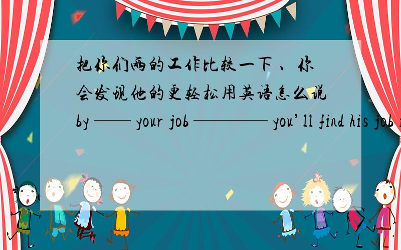 把你们两的工作比较一下 、你会发现他的更轻松用英语怎么说by —— your job ———— you’ll find his job is more ——