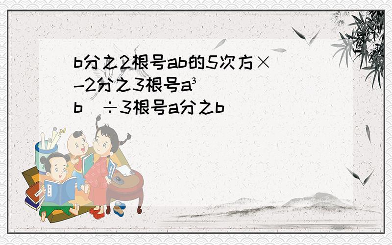 b分之2根号ab的5次方×（-2分之3根号a³b)÷3根号a分之b