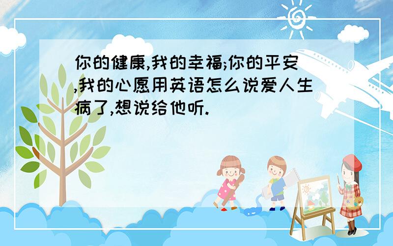 你的健康,我的幸福;你的平安,我的心愿用英语怎么说爱人生病了,想说给他听.