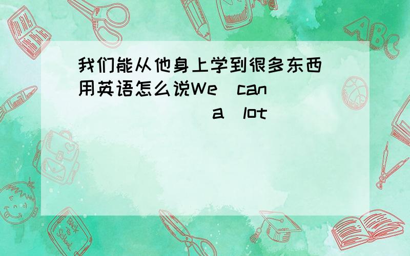 我们能从他身上学到很多东西 用英语怎么说We  can  (       )  a  lot  (       )  him. 谢谢亲们，帮帮忙啦~~~