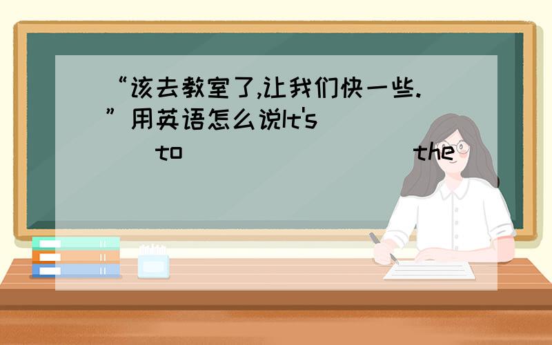 “该去教室了,让我们快一些.”用英语怎么说It's_____to ____ ____the____.Let's_____.