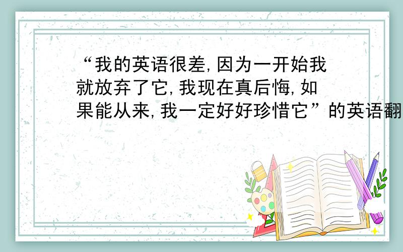 “我的英语很差,因为一开始我就放弃了它,我现在真后悔,如果能从来,我一定好好珍惜它”的英语翻译