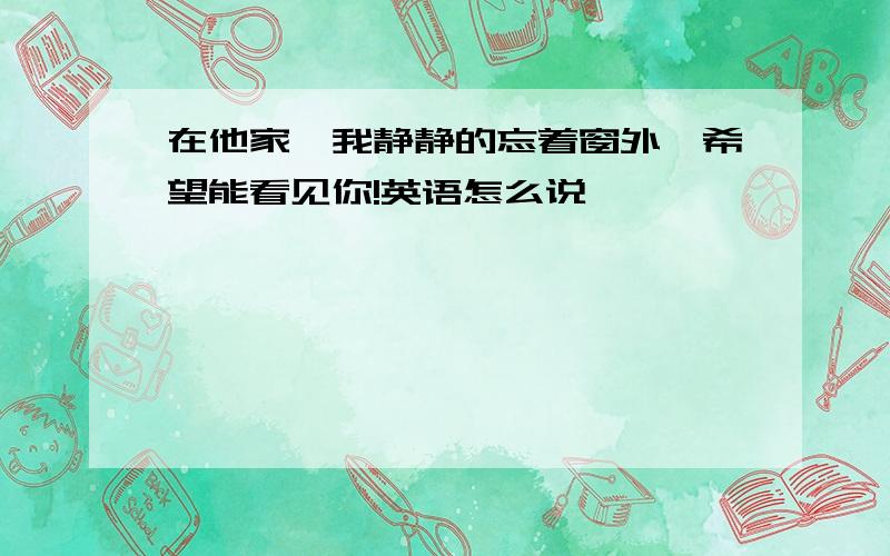 在他家,我静静的忘着窗外,希望能看见你!英语怎么说