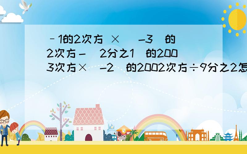 –1的2次方 × (-3)的2次方－(2分之1)的2003次方×(-2)的2002次方÷9分之2怎么算?要写出过程!