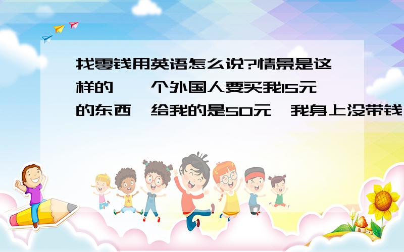 找零钱用英语怎么说?情景是这样的,一个外国人要买我15元的东西,给我的是50元,我身上没带钱,需要10几米外的朋友帮我找零.我对外国人说的是：I have to change it over there ,please follow me .