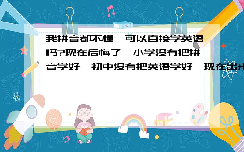 我拼音都不懂,可以直接学英语吗?现在后悔了,小学没有把拼音学好,初中没有把英语学好,现在出来工作了,才明白英语的重要性,我现在拼音都不懂,可以直接学英语吗?