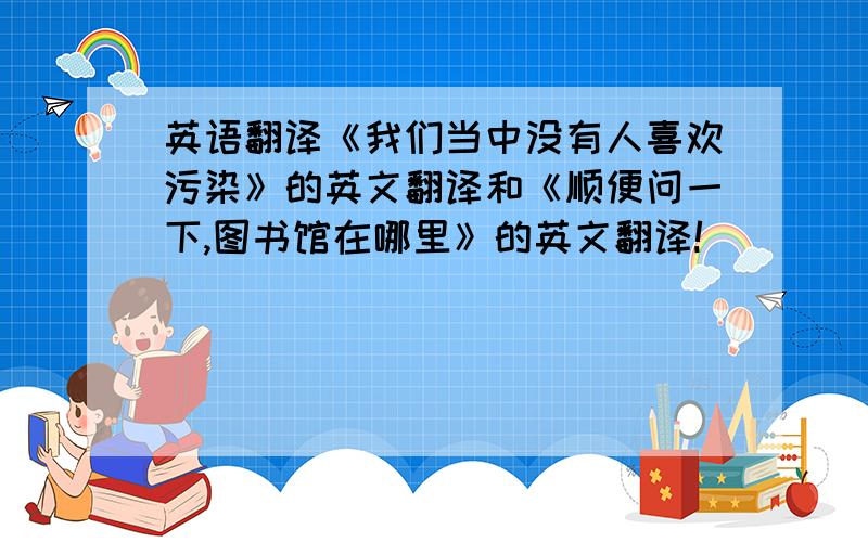 英语翻译《我们当中没有人喜欢污染》的英文翻译和《顺便问一下,图书馆在哪里》的英文翻译!