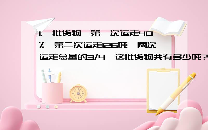 1.一批货物,第一次运走40%,第二次运走126吨,两次运走总量的3/4,这批货物共有多少吨?2.某品牌出租车起步（2千米内）5元,超过2千米而在7千米内每千米按1.2元计价,7千米以上部分每千米再加价50%