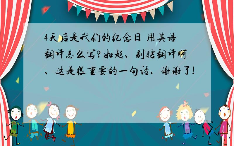 4天后是我们的纪念日 用英语翻译怎么写?如题、别瞎翻译啊、这是很重要的一句话、谢谢了!