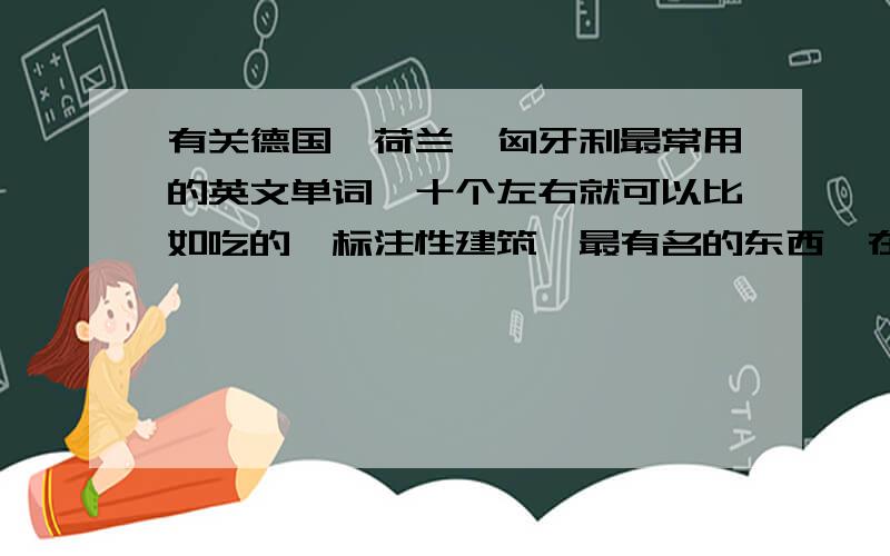 有关德国、荷兰、匈牙利最常用的英文单词,十个左右就可以比如吃的、标注性建筑、最有名的东西、在线等