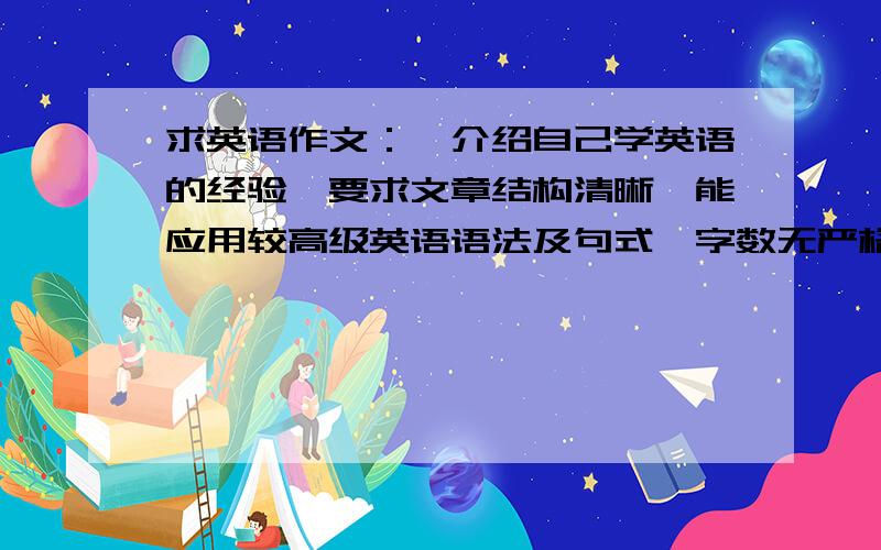 求英语作文：《介绍自己学英语的经验》要求文章结构清晰,能应用较高级英语语法及句式,字数无严格要求大概300词左右吧 先到先得 我会尽快给出最佳回答!