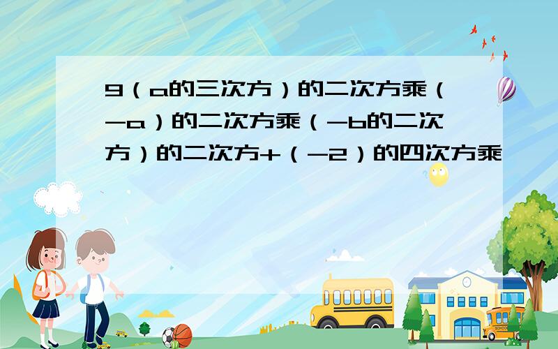 9（a的三次方）的二次方乘（-a）的二次方乘（-b的二次方）的二次方+（-2）的四次方乘