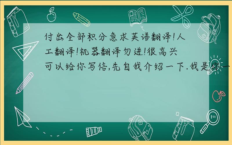 付出全部积分急求英语翻译!人工翻译!机器翻译勿进!很高兴可以给你写信,先自我介绍一下.我是你一个非常忠实的fans.我很喜欢你在《暮光之城》里的演技,很真实.我们班有一支在背后默默支