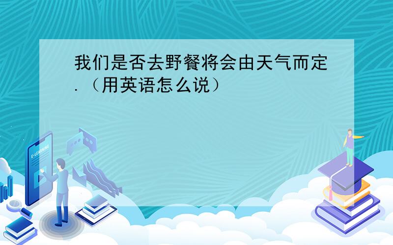 我们是否去野餐将会由天气而定.（用英语怎么说）