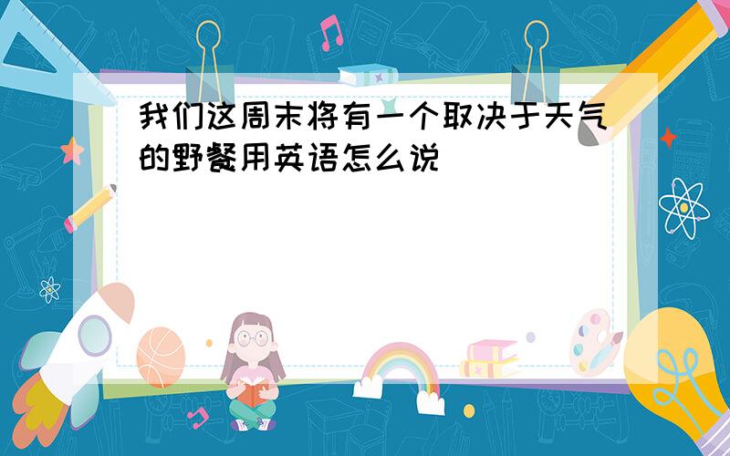 我们这周末将有一个取决于天气的野餐用英语怎么说