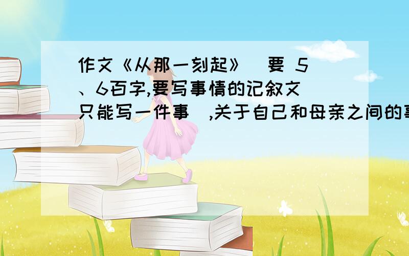 作文《从那一刻起》  要 5、6百字,要写事情的记叙文（只能写一件事）,关于自己和母亲之间的事（母爱）!跪求!速度的高分赏   如果好的还加分!  不好的滚- -!