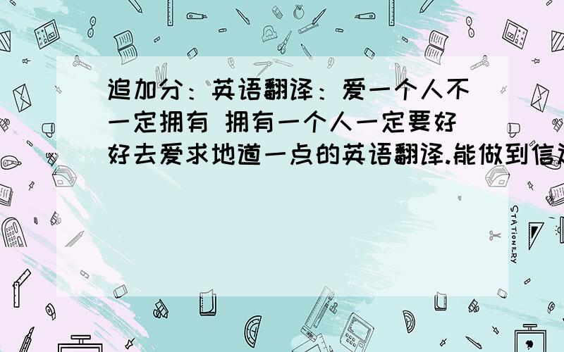 追加分：英语翻译：爱一个人不一定拥有 拥有一个人一定要好好去爱求地道一点的英语翻译.能做到信达雅的.    翻译的质量好的 分数高.谢啦!