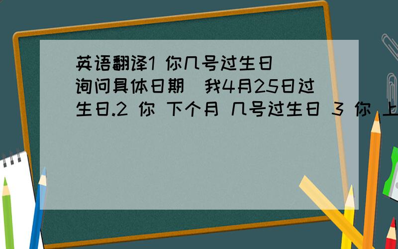 英语翻译1 你几号过生日 （询问具体日期）我4月25日过生日.2 你 下个月 几号过生日 3 你 上个月 几号过的生日?（ 注意两个句子时态的不同）4 我下个月5 号 过生日,记得过来参加生日聚会啊5