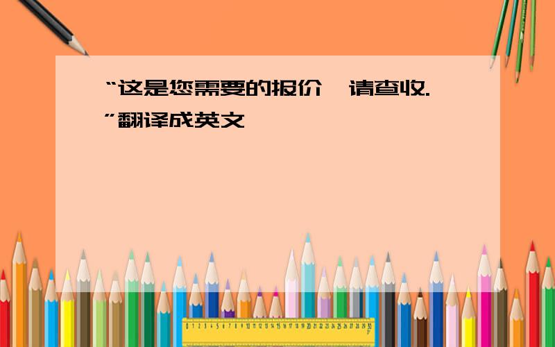 “这是您需要的报价,请查收.”翻译成英文