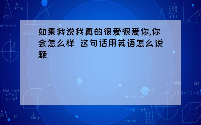 如果我说我真的很爱很爱你,你会怎么样 这句话用英语怎么说额