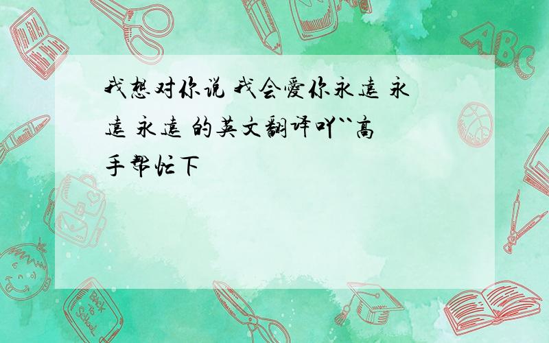 我想对你说 我会爱你永远 永远 永远 的英文翻译吖``高手帮忙下