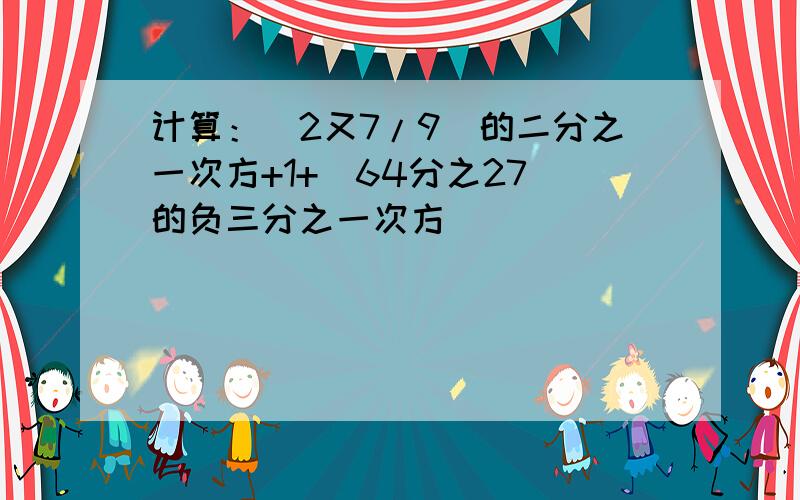 计算：（2又7/9)的二分之一次方+1+（64分之27）的负三分之一次方