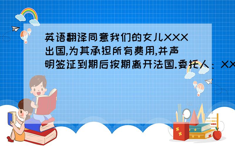 英语翻译同意我们的女儿XXX出国,为其承担所有费用,并声明签证到期后按期离开法国.委托人：XX不知道抬头改写什么 请各位仁兄伸出援助之手 感激不尽!