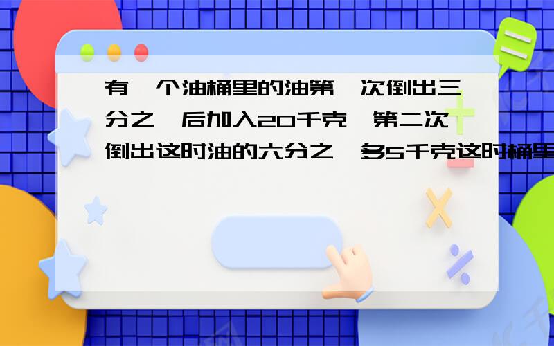 有一个油桶里的油第一次倒出三分之一后加入20千克,第二次倒出这时油的六分之一多5千克这时桶里剩下油95