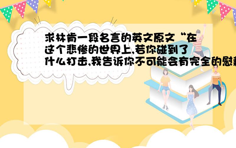 求林肯一段名言的英文原文“在这个悲惨的世界上,若你碰到了什么打击,我告诉你不可能会有完全的慰藉,只有时间能够让它慢慢痊愈.但是我还要告诉你一个铮铮的事实,就是你还会再度快乐