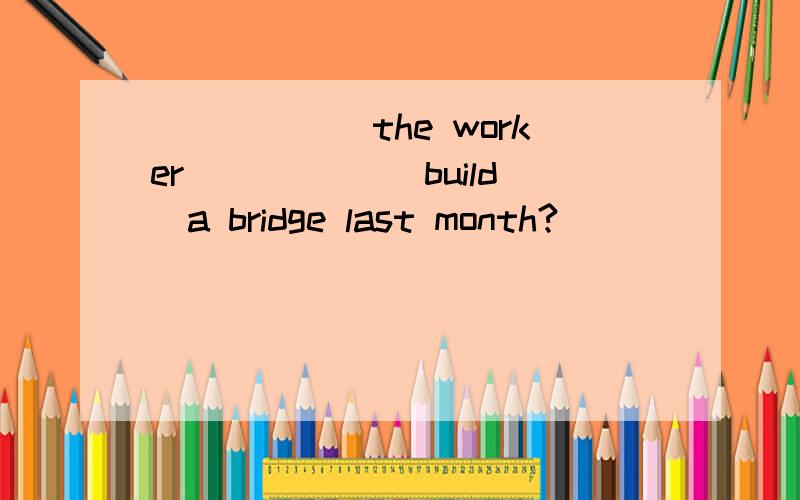 ______the worker _____(build)a bridge last month?