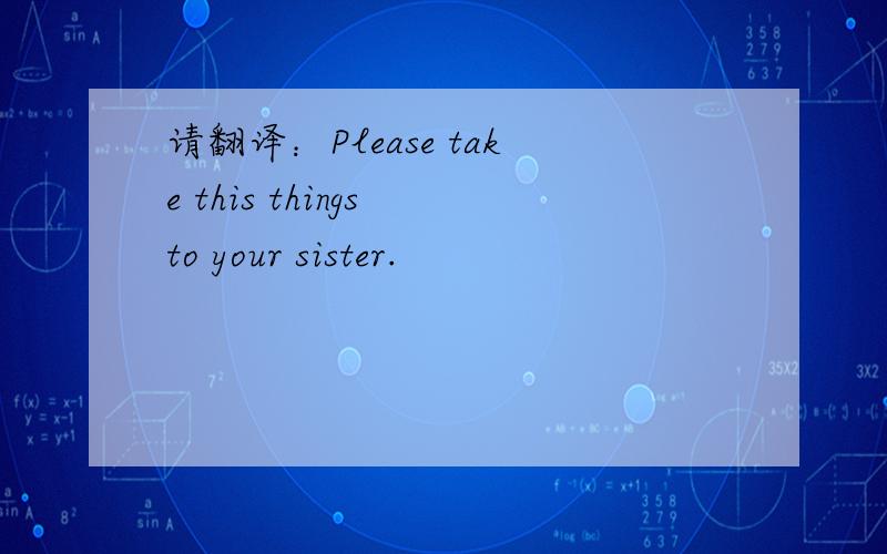 请翻译：Please take this things to your sister.